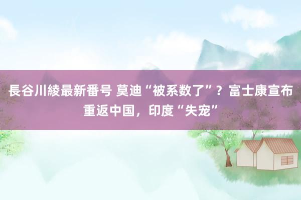 長谷川綾最新番号 莫迪“被系数了”？富士康宣布重返中国，印度“失宠”