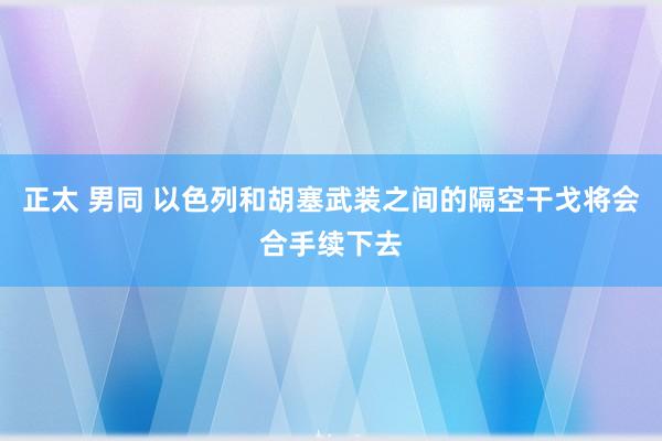 正太 男同 以色列和胡塞武装之间的隔空干戈将会合手续下去