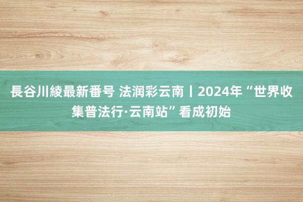 長谷川綾最新番号 法润彩云南丨2024年“世界收集普法行·云南站”看成初始