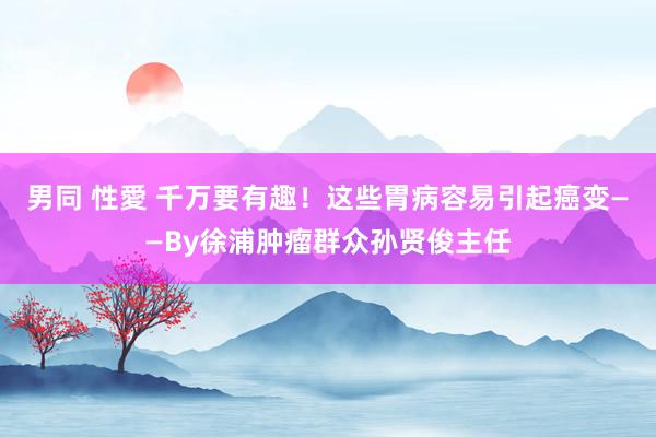 男同 性愛 千万要有趣！这些胃病容易引起癌变——By徐浦肿瘤群众孙贤俊主任