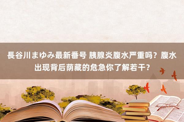 長谷川まゆみ最新番号 胰腺炎腹水严重吗？腹水出现背后荫藏的危急你了解若干？