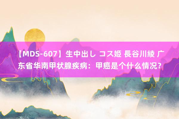 【MDS-607】生中出し コス姫 長谷川綾 广东省华南甲状腺疾病：甲癌是个什么情况？