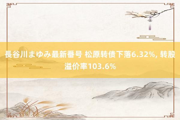 長谷川まゆみ最新番号 松原转债下落6.32%， 转股溢价率103.6%