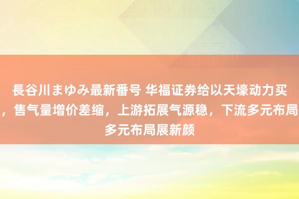 長谷川まゆみ最新番号 华福证券给以天壕动力买入评级，售气量增价差缩，上游拓展气源稳，下流多元布局展新颜