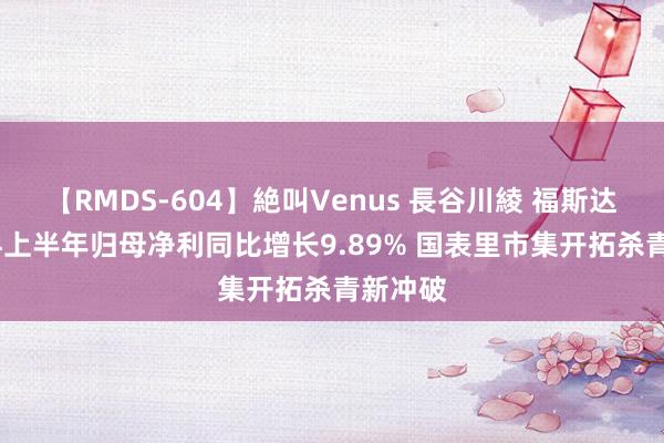 【RMDS-604】絶叫Venus 長谷川綾 福斯达：2024上半年归母净利同比增长9.89% 国表里市集开拓杀青新冲破