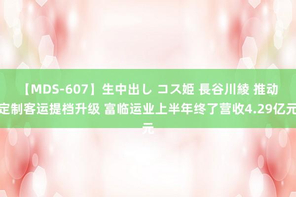 【MDS-607】生中出し コス姫 長谷川綾 推动定制客运提档升级 富临运业上半年终了营收4.29亿元