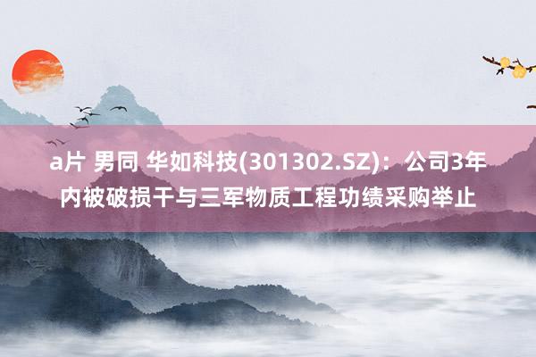 a片 男同 华如科技(301302.SZ)：公司3年内被破损干与三军物质工程功绩采购举止