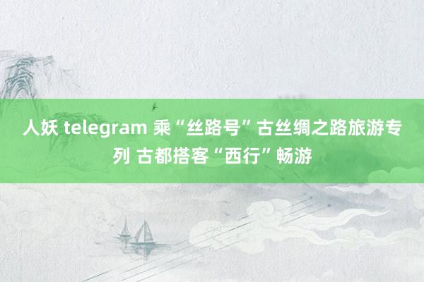 人妖 telegram 乘“丝路号”古丝绸之路旅游专列 古都搭客“西行”畅游