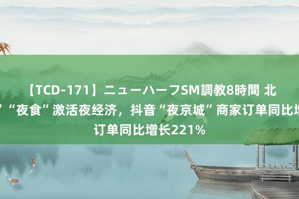 【TCD-171】ニューハーフSM調教8時間 北京“夜游”“夜食”激活夜经济，抖音“夜京城”商家订单同比增长221%