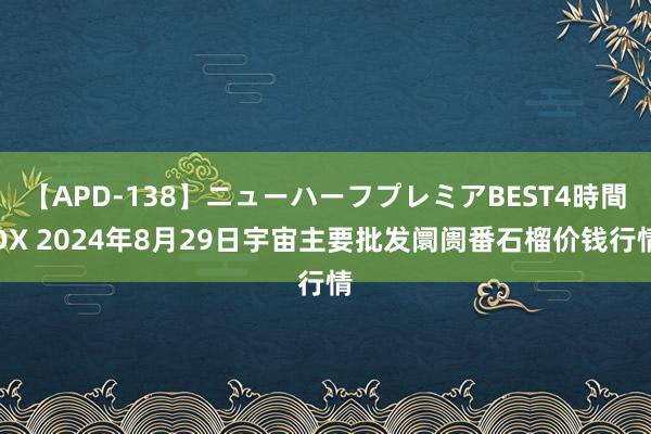 【APD-138】ニューハーフプレミアBEST4時間DX 2024年8月29日宇宙主要批发阛阓番石榴价钱行情