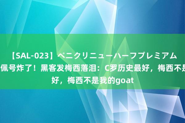 【SAL-023】ペニクリニューハーフプレミアム4時間 姆巴佩号炸了！黑客发梅西落泪：C罗历史最好，梅西不是我的goat