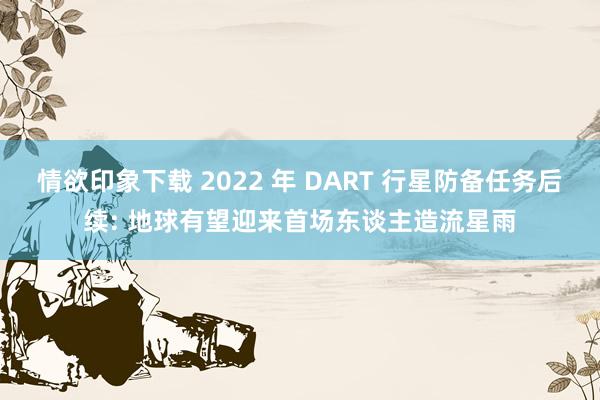 情欲印象下载 2022 年 DART 行星防备任务后续: 地球有望迎来首场东谈主造流星雨