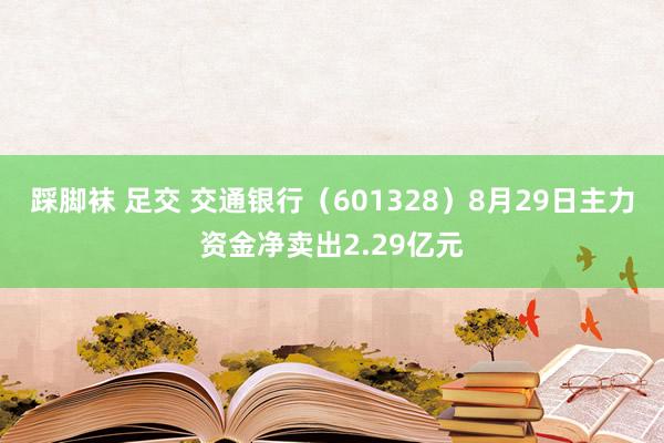 踩脚袜 足交 交通银行（601328）8月29日主力资金净卖出2.29亿元