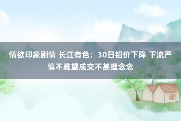 情欲印象剧情 长江有色：30日铅价下降 下流严慎不雅望成交不甚理念念