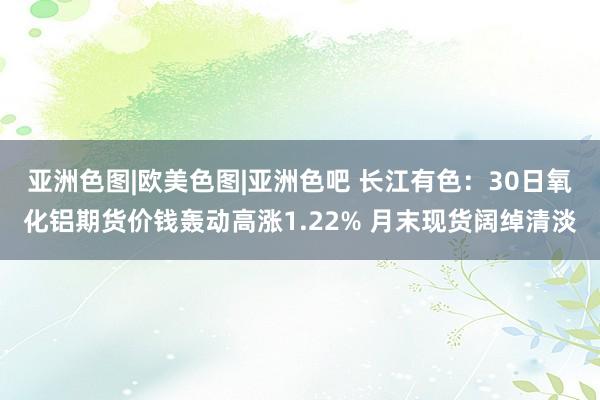 亚洲色图|欧美色图|亚洲色吧 长江有色：30日氧化铝期货价钱轰动高涨1.22% 月末现货阔绰清淡