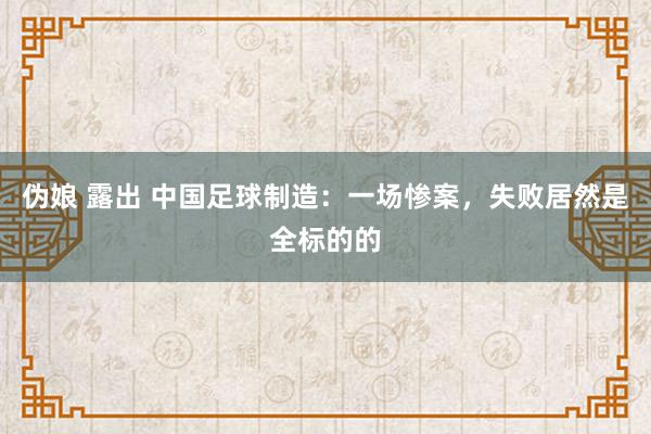 伪娘 露出 中国足球制造：一场惨案，失败居然是全标的的