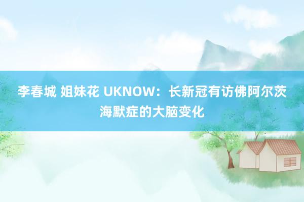 李春城 姐妹花 UKNOW：长新冠有访佛阿尔茨海默症的大脑变化