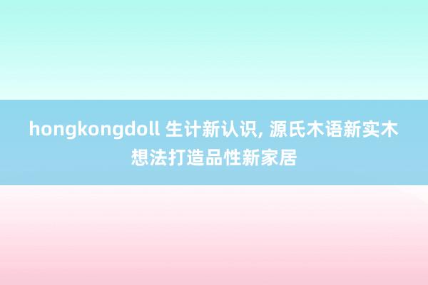 hongkongdoll 生计新认识， 源氏木语新实木想法打造品性新家居