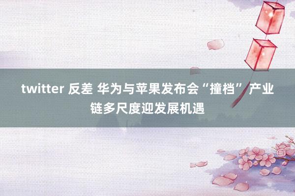 twitter 反差 华为与苹果发布会“撞档” 产业链多尺度迎发展机遇