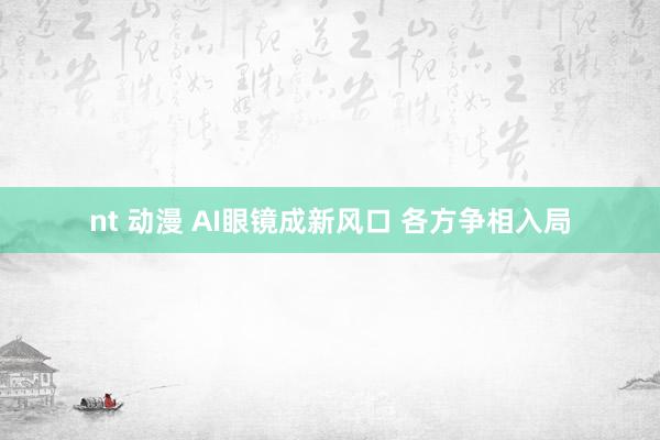 nt 动漫 AI眼镜成新风口 各方争相入局