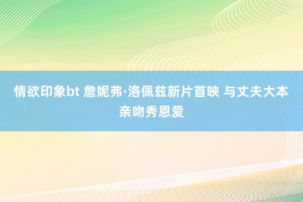 情欲印象bt 詹妮弗·洛佩兹新片首映 与丈夫大本亲吻秀恩爱