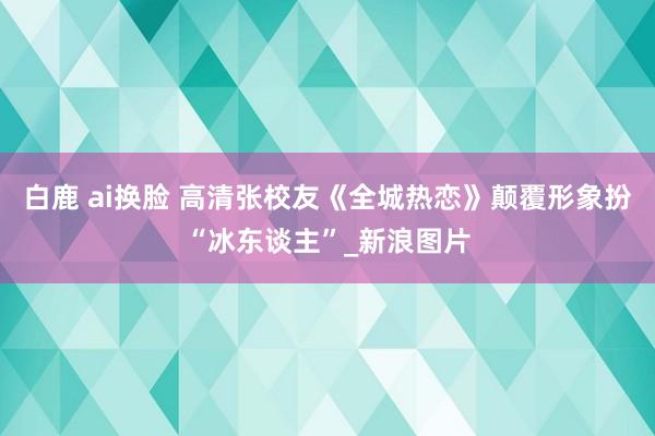 白鹿 ai换脸 高清张校友《全城热恋》颠覆形象扮“冰东谈主”_新浪图片