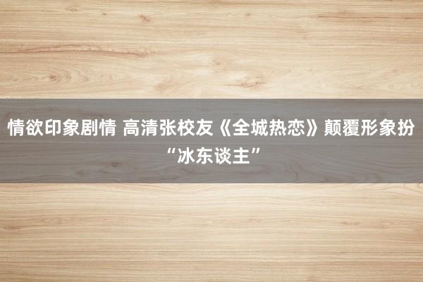 情欲印象剧情 高清张校友《全城热恋》颠覆形象扮“冰东谈主”