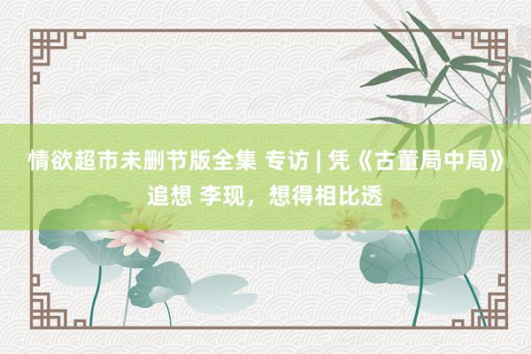 情欲超市未删节版全集 专访 | 凭《古董局中局》追想 李现，想得相比透