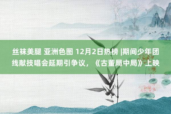 丝袜美腿 亚洲色图 12月2日热榜 |期间少年团线献技唱会延期引争议，《古董局中局》上映