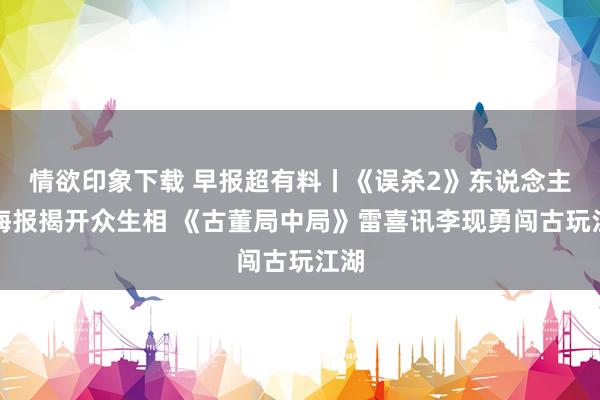 情欲印象下载 早报超有料丨《误杀2》东说念主物海报揭开众生相 《古董局中局》雷喜讯李现勇闯古玩江湖