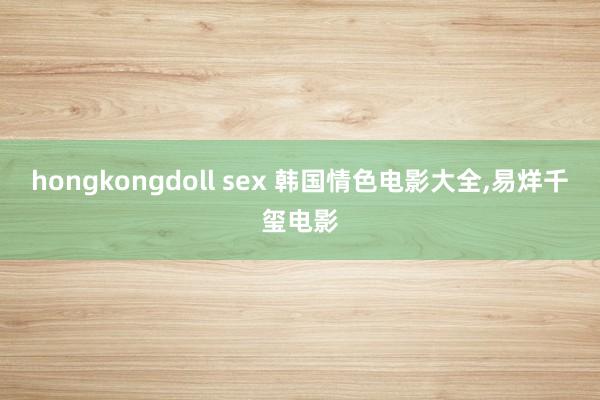 hongkongdoll sex 韩国情色电影大全，易烊千玺电影