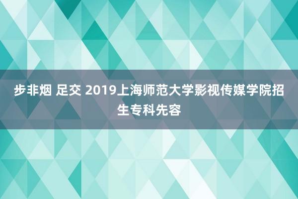 步非烟 足交 2019上海师范大学影视传媒学院招生专科先容