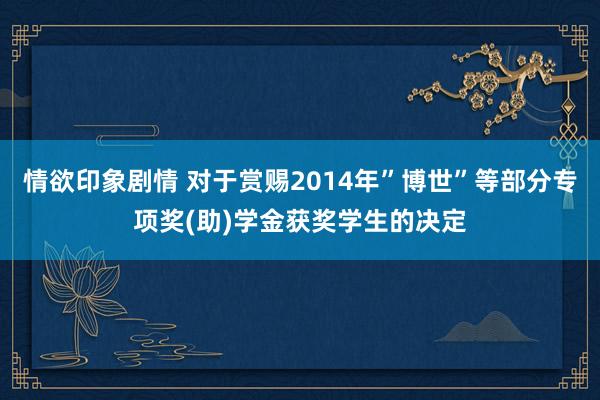 情欲印象剧情 对于赏赐2014年”博世”等部分专项奖(助)学金获奖学生的决定