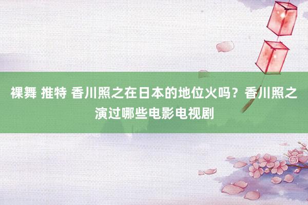 裸舞 推特 香川照之在日本的地位火吗？香川照之演过哪些电影电视剧