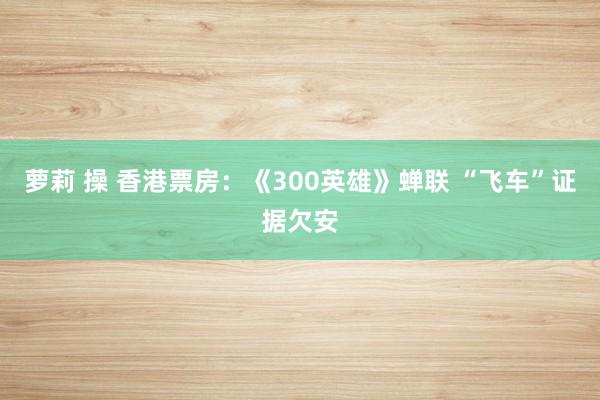 萝莉 操 香港票房：《300英雄》蝉联 “飞车”证据欠安