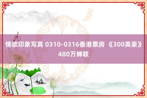 情欲印象写真 0310-0316香港票房 《300英豪》480万蝉联