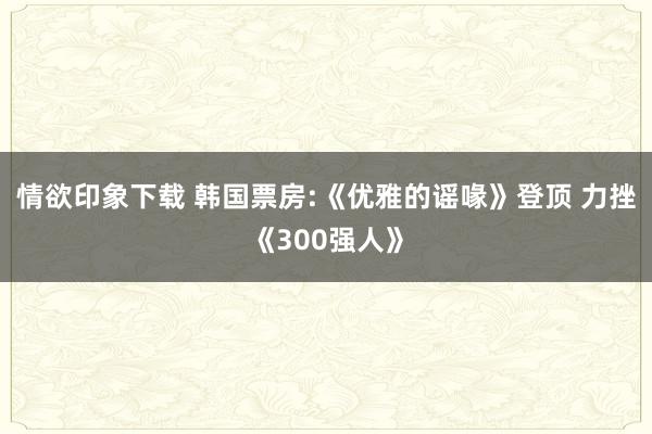 情欲印象下载 韩国票房:《优雅的谣喙》登顶 力挫《300强人》