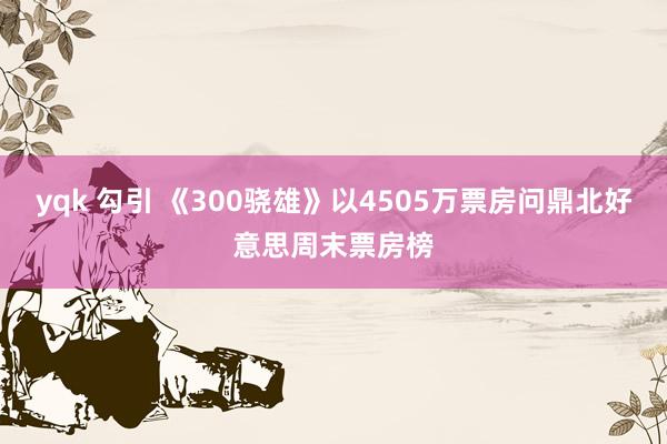 yqk 勾引 《300骁雄》以4505万票房问鼎北好意思周末票房榜