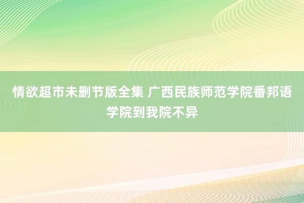 情欲超市未删节版全集 广西民族师范学院番邦语学院到我院不异