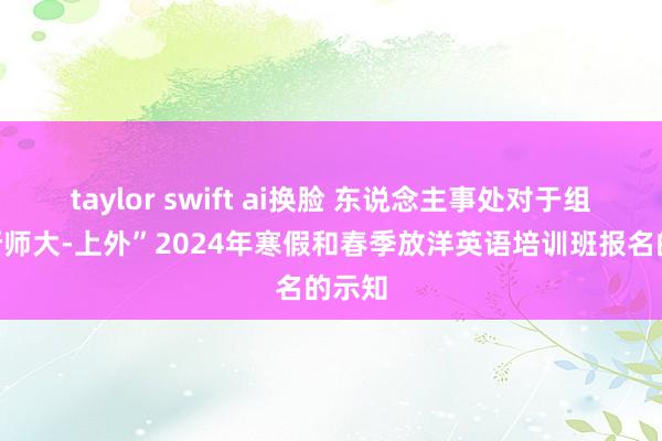 taylor swift ai换脸 东说念主事处对于组织“浙师大-上外”2024年寒假和春季放洋英语培训班报名的示知