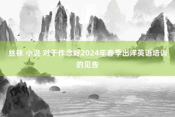 丝袜 小说 对于作念好2024年春季出洋英语培训的见告