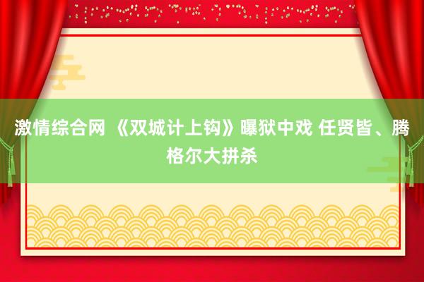 激情综合网 《双城计上钩》曝狱中戏 任贤皆、腾格尔大拼杀