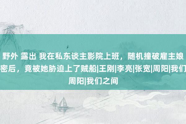 野外 露出 我在私东谈主影院上班，随机撞破雇主娘的奥密后，竟被她胁迫上了贼船|王刚|李亮|张宽|周阳|我们之间