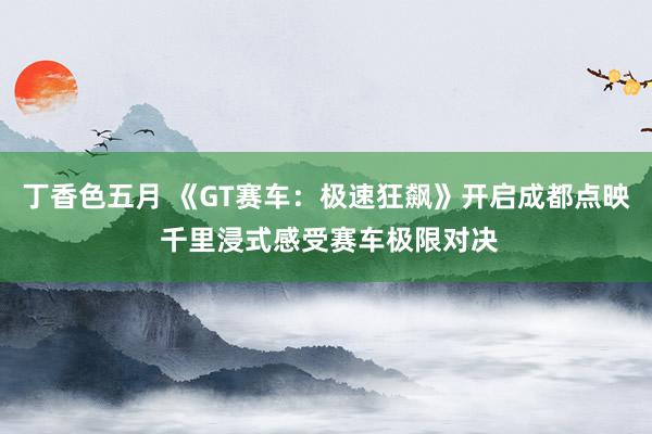 丁香色五月 《GT赛车：极速狂飙》开启成都点映 千里浸式感受赛车极限对决