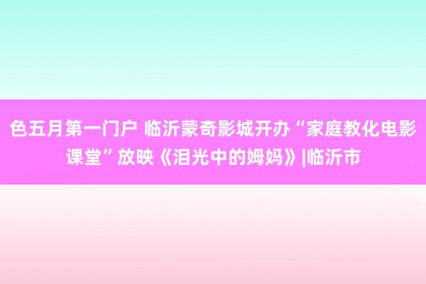 色五月第一门户 临沂蒙奇影城开办“家庭教化电影课堂”放映《泪光中的姆妈》|临沂市