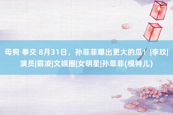 母狗 拳交 8月31日，孙菲菲曝出更大的瓜！|李玟|演员|霸凌|文娱圈|女明星|孙菲菲(模特儿)