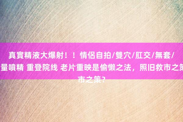 真實精液大爆射！！情侶自拍/雙穴/肛交/無套/大量噴精 重登院线 老片重映是偷懒之法，照旧救市之策？