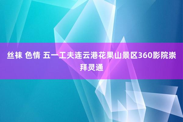 丝袜 色情 五一工夫连云港花果山景区360影院崇拜灵通