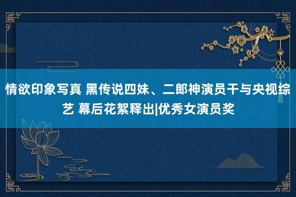 情欲印象写真 黑传说四妹、二郎神演员干与央视综艺 幕后花絮释出|优秀女演员奖