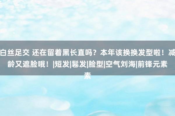 白丝足交 还在留着黑长直吗？本年该换换发型啦！减龄又遮脸哦！|短发|鬈发|脸型|空气刘海|前锋元素